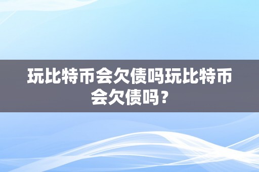 玩比特币会欠债吗玩比特币会欠债吗？