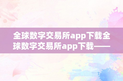 全球数字交易所app下载全球数字交易所app下载——走进数字金融的将来，摸索无限可能