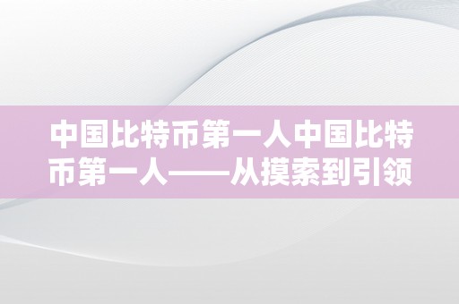 中国比特币第一人中国比特币第一人——从摸索到引领的区块链革命