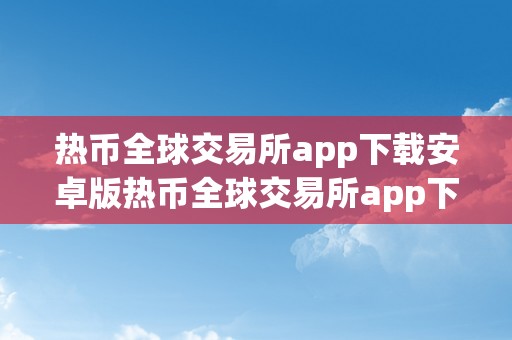 热币全球交易所app下载安卓版热币全球交易所app下载安卓版：摸索数字货币的无限可能