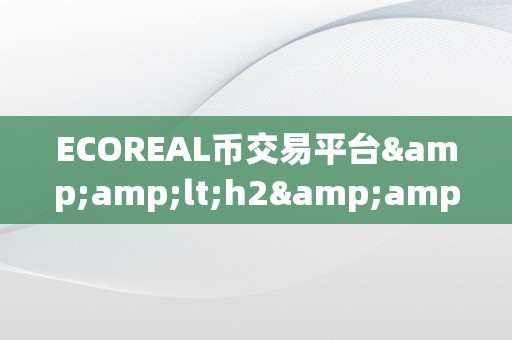 ECOREAL币交易平台&amp;lt;h2&amp;gt;ECOREAL币交易平台：引领将来，立异交易体验&amp;lt;/h2&amp;gt;