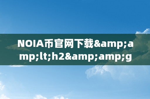 NOIA币官网下载&amp;lt;h2&amp;gt;NOIA币官网下载：引领区块链将来的立异之选&amp;lt;/h2&amp;gt;