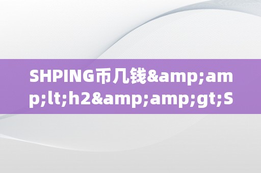 SHPING币几钱&amp;lt;h2&amp;gt;SHPING币的将来价值：市场动态与投资前景&amp;lt;/h2&amp;gt;