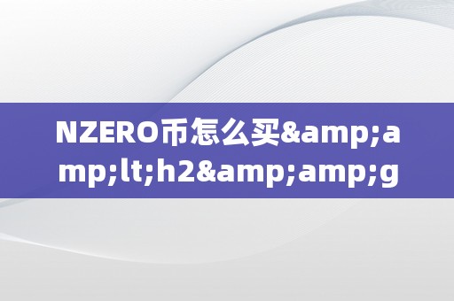 NZERO币怎么买&amp;lt;h2&amp;gt;NZERO币购置指南：从入门到精通&amp;lt;/h2&amp;gt;