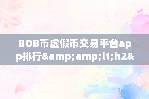 BOB币虚假币交易平台app排行&amp;lt;h2&amp;gt;关键词：BOB币虚假币交易平台app排行&amp;lt;/h2&amp;gt;