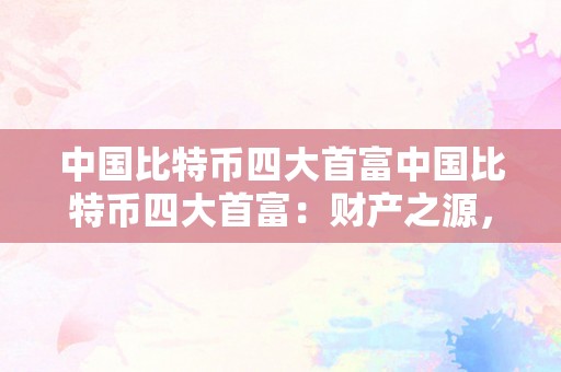 中国比特币四大首富中国比特币四大首富：财产之源，数字货币新时代的摸索者