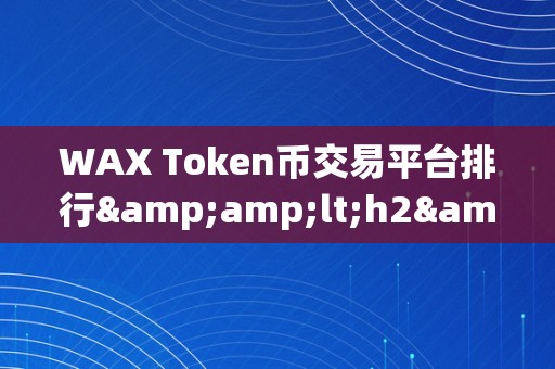 WAX Token币交易平台排行&amp;lt;h2&amp;gt;WAX Token币交易平台排行：引领区块链交易的新潮水&amp;lt;/h2&amp;gt;