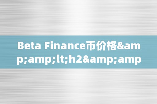 Beta Finance币价格&amp;lt;h2&amp;gt;Beta Finance币价格的影响因素及其市场动态&amp;lt;/h2&amp;gt;