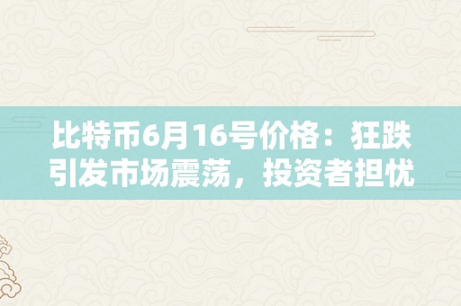 比特币6月16号价格：狂跌引发市场震荡，投资者担忧加密货币前景