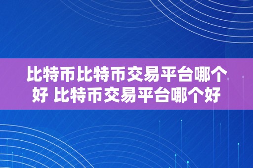 比特币比特币交易平台哪个好 比特币交易平台哪个好？深度阐发比特币交易平台的选择与功用 