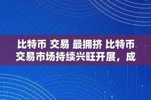 比特币 交易 最拥挤 比特币交易市场持续兴旺开展，成为全球最拥挤的数字货币交易平台 