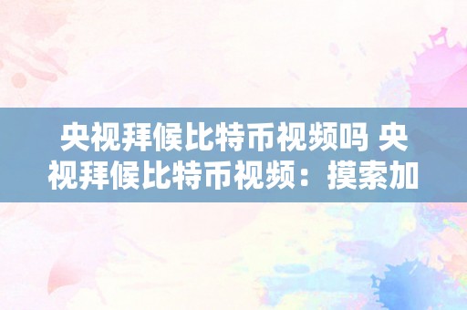 央视拜候比特币视频吗 央视拜候比特币视频：摸索加密货币的兴起和将来开展 