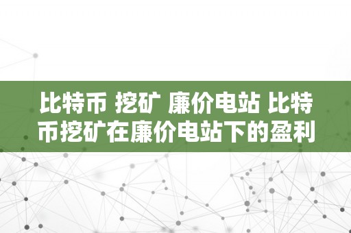 比特币 挖矿 廉价电站 比特币挖矿在廉价电站下的盈利与可持续开展 