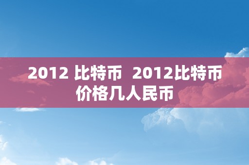 2012 比特币  2012比特币价格几人民币