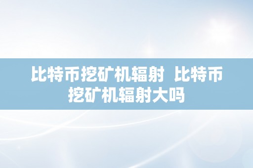 比特币挖矿机辐射  比特币挖矿机辐射大吗