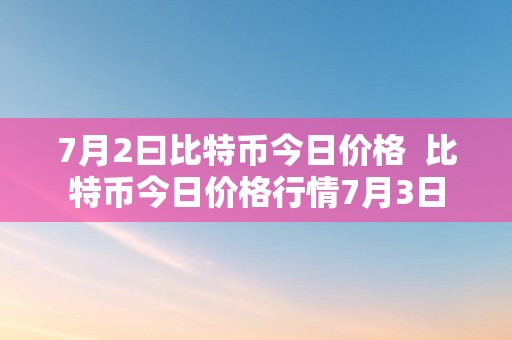 7月2曰比特币今日价格  比特币今日价格行情7月3日