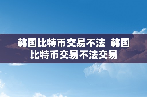 韩国比特币交易不法  韩国比特币交易不法交易