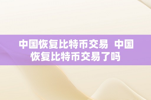 中国恢复比特币交易  中国恢复比特币交易了吗