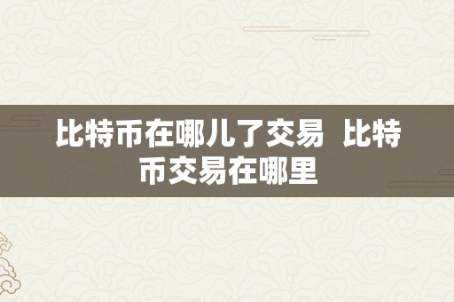 比特币在哪儿了交易  比特币交易在哪里