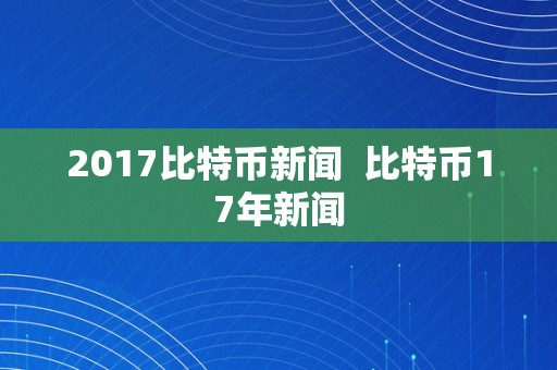 2017比特币新闻  比特币17年新闻