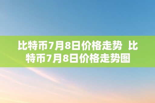 比特币7月8日价格走势  比特币7月8日价格走势图