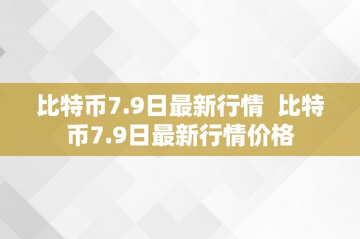 比特币7.9日最新行情  比特币7.9日最新行情价格