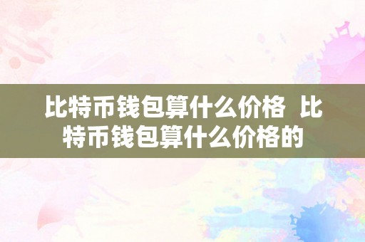 比特币钱包算什么价格  比特币钱包算什么价格的