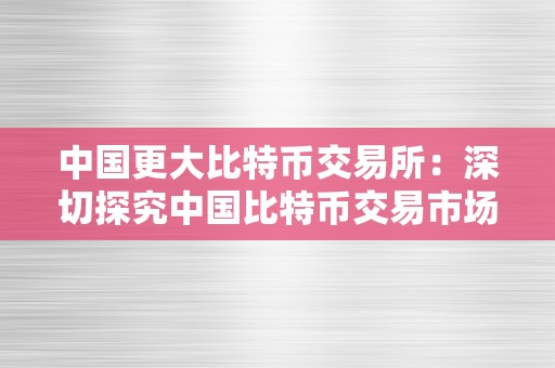 中国更大比特币交易所：深切探究中国比特币交易市场的开展与影响