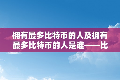 拥有最多比特币的人及拥有最多比特币的人是谁——比特币富豪的奥秘身份揭秘