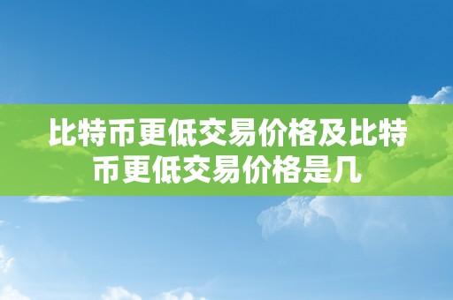 比特币更低交易价格及比特币更低交易价格是几