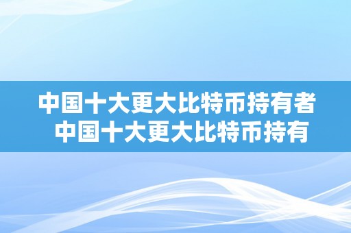 中国十大更大比特币持有者  中国十大更大比特币持有者是谁