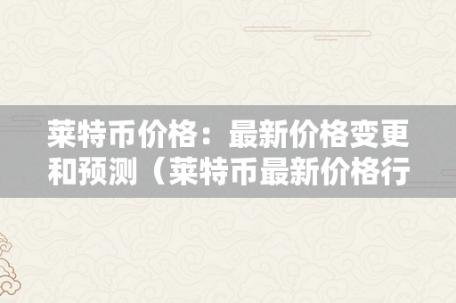 莱特币价格：最新价格变更和预测（莱特币最新价格行情实时）（莱特币价格：最新价格变更和预测）