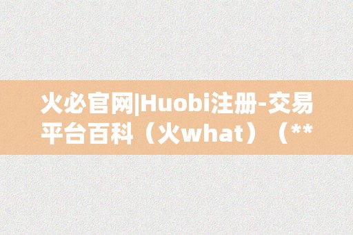 火必官网|Huobi注册-交易平台百科（火what）（**官网注册指南-领会）