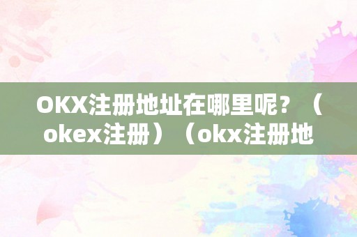 OKX注册地址在哪里呢？（okex注册）（okx注册地址在哪里呢？）