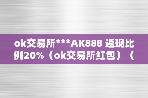 ok交易所***AK888 返现比例20%（ok交易所红包）（ok交易所***ak888返现比例20%）