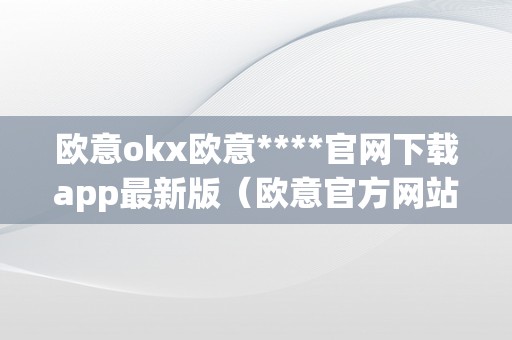 欧意okx欧意****官网下载app最新版（欧意官方网站）（欧意okx官网下载app最新版）