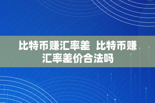 比特币赚汇率差  比特币赚汇率差价合法吗