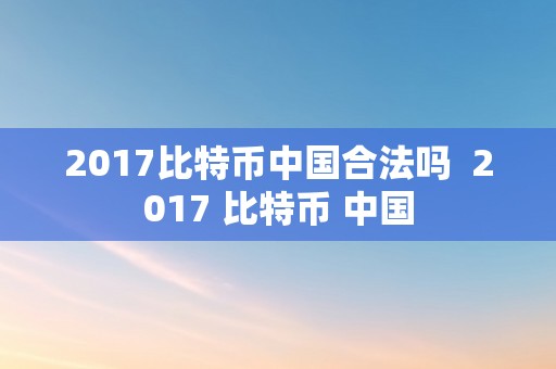 2017比特币中国合法吗  2017 比特币 中国