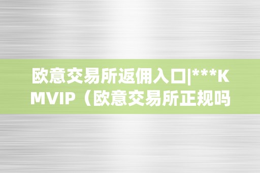 欧意交易所返佣入口|***KMVIP（欧意交易所正规吗）（欧意交易所返佣入口）