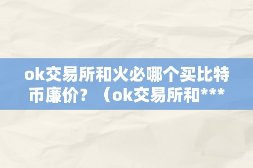 ok交易所和火必哪个买比特币廉价？（ok交易所和***哪个买比特币廉价？）