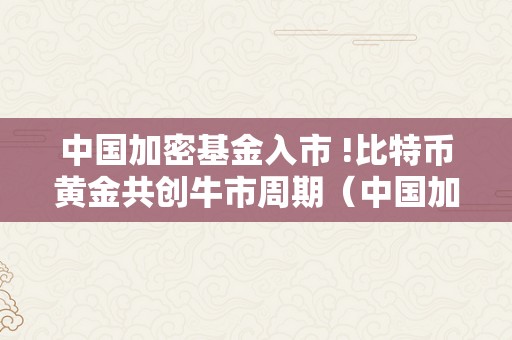 中国加密基金入市 !比特币黄金共创牛市周期（中国加密货币基金）（中国加密基金入市）