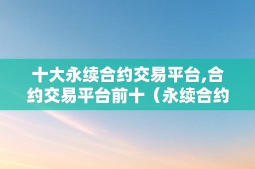 十大永续合约交易平台,合约交易平台前十（永续合约交易平台排名）（十大永续合约交易平台排名）