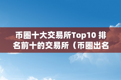 币圈十大交易所Top10 排名前十的交易所（币圈出名交易所）（币圈十大交易所top10）