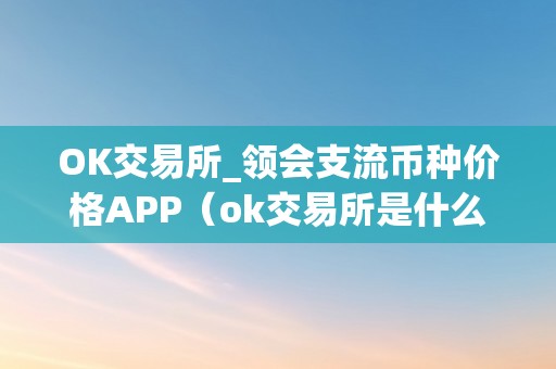 OK交易所_领会支流币种价格APP（ok交易所是什么交易所）（ok交易所：领会支流币种价格app）