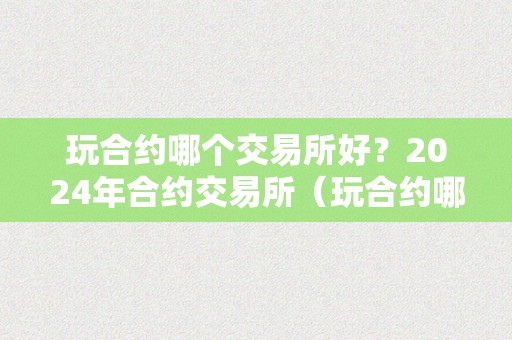 玩合约哪个交易所好？2024年合约交易所（玩合约哪个交易所手续费低）