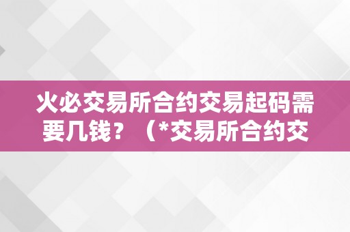 火必交易所合约交易起码需要几钱？（*交易所合约交易起码需要几钱？）