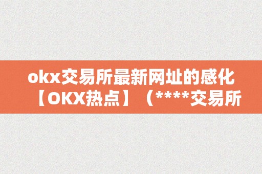 okx交易所最新网址的感化【OKX热点】（****交易所官方网站）（okx交易所最新网址的感化）