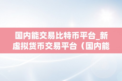 国内能交易比特币平台_新虚拟货币交易平台（国内能交易比特币平台保举:新虚拟货币交易平台）