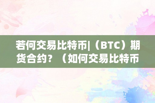 若何交易比特币|（BTC）期货合约？（如何交易比特币期货）（比特币期货交易的风险及留意事项）