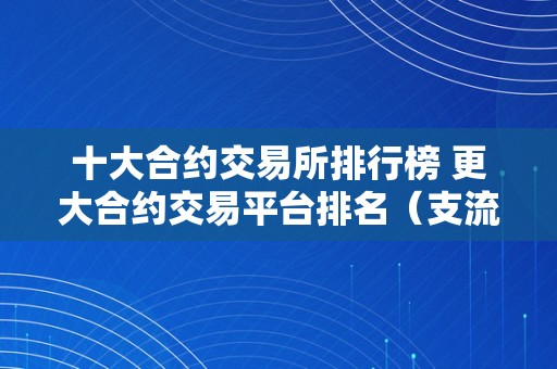 十大合约交易所排行榜 更大合约交易平台排名（支流合约交易所）（2021年度十大合约交易所排行榜）